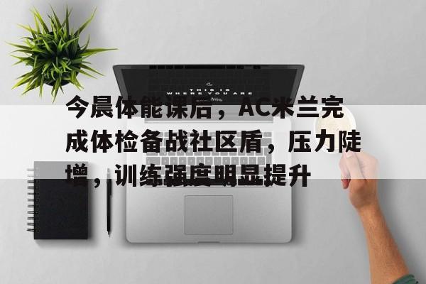 关于今晨体能课后，AC米兰完成体检备战社区盾，压力陡增，训练强度明显提升的信息-半岛体育在线