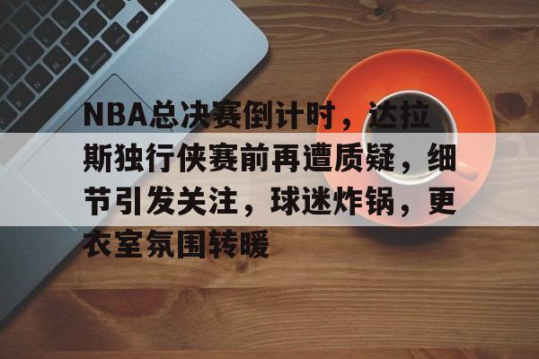 包含NBA总决赛倒计时，达拉斯独行侠赛前再遭质疑，细节引发关注，球迷炸锅，更衣室氛围转暖的词条-半岛体育